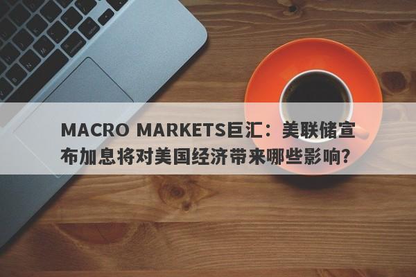 MACRO MARKETS巨汇：美联储宣布加息将对美国经济带来哪些影响？