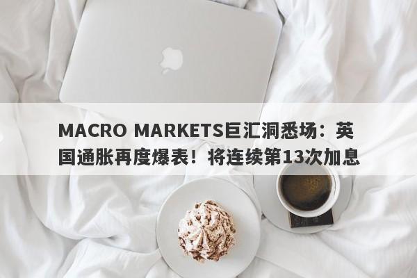 MACRO MARKETS巨汇洞悉场：英国通胀再度爆表！将连续第13次加息