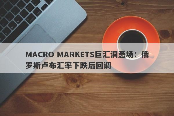 MACRO MARKETS巨汇洞悉场：俄罗斯卢布汇率下跌后回调