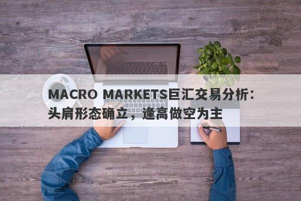 MACRO MARKETS巨汇交易分析：头肩形态确立，逢高做空为主