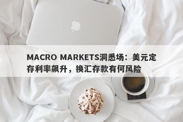 MACRO MARKETS洞悉场：美元定存利率飙升，换汇存款有何风险