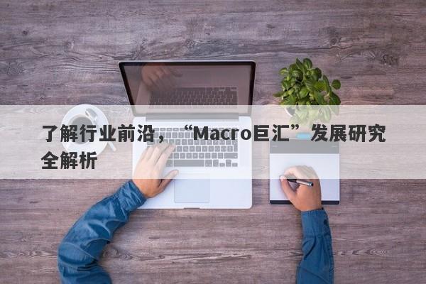 了解行业前沿，“Macro巨汇”发展研究全解析