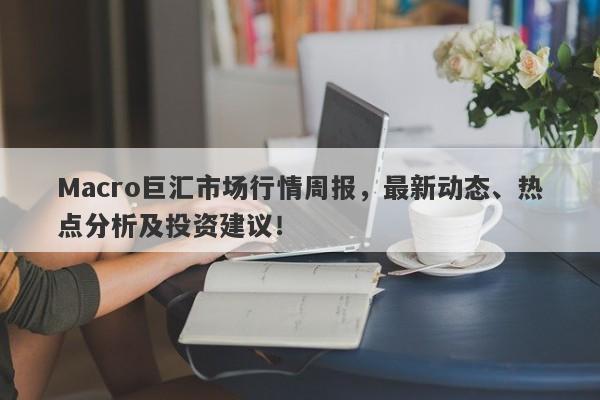 Macro巨汇市场行情周报，最新动态、热点分析及投资建议！