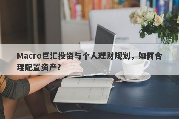 Macro巨汇投资与个人理财规划，如何合理配置资产？