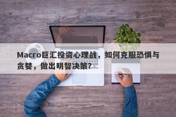 Macro巨汇投资心理战，如何克服恐惧与贪婪，做出明智决策？