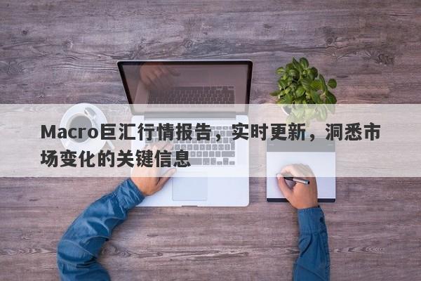 Macro巨汇行情报告，实时更新，洞悉市场变化的关键信息