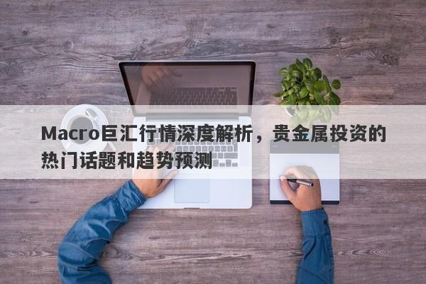 Macro巨汇行情深度解析，贵金属投资的热门话题和趋势预测