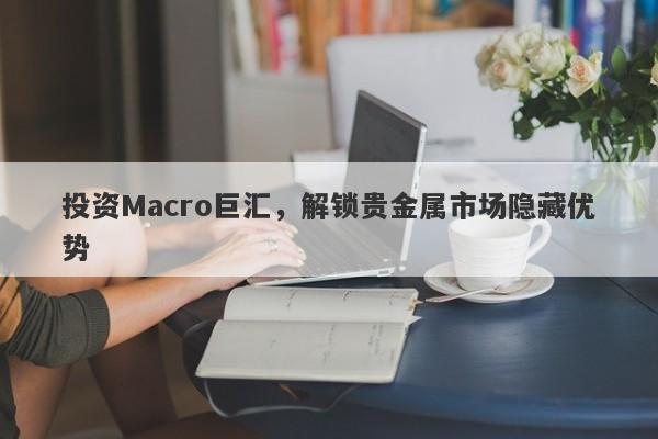 投资Macro巨汇，解锁贵金属市场隐藏优势