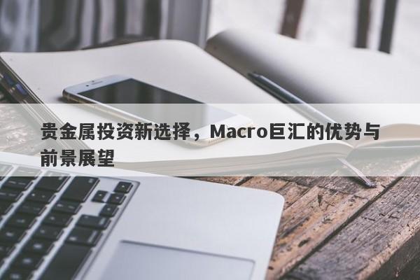 贵金属投资新选择，Macro巨汇的优势与前景展望