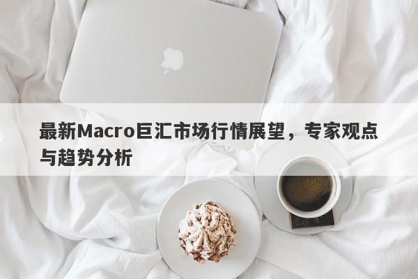 最新Macro巨汇市场行情展望，专家观点与趋势分析