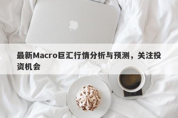 最新Macro巨汇行情分析与预测，关注投资机会