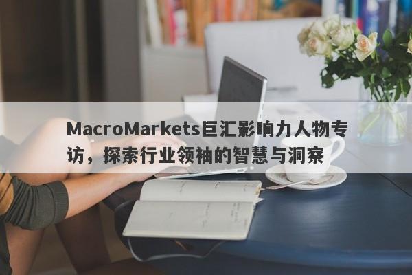 MacroMarkets巨汇影响力人物专访，探索行业领袖的智慧与洞察