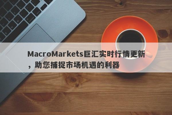 MacroMarkets巨汇实时行情更新，助您捕捉市场机遇的利器