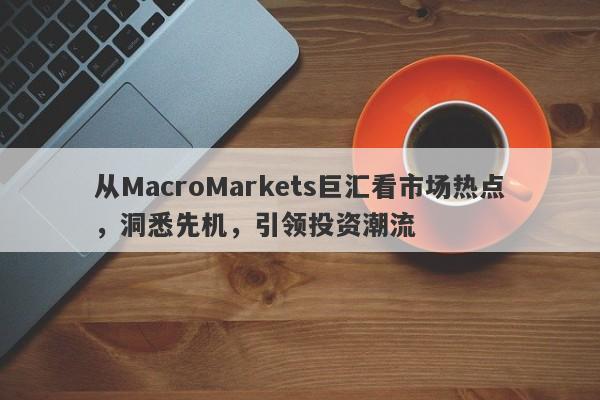 从MacroMarkets巨汇看市场热点，洞悉先机，引领投资潮流