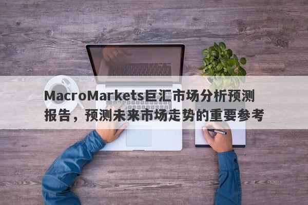 MacroMarkets巨汇市场分析预测报告，预测未来市场走势的重要参考