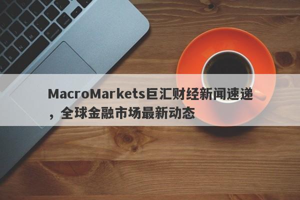 MacroMarkets巨汇财经新闻速递，全球金融市场最新动态