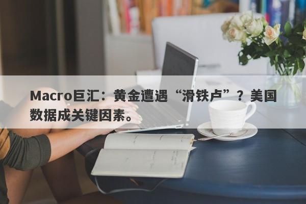 Macro巨汇：黄金遭遇“滑铁卢”？美国数据成关键因素。