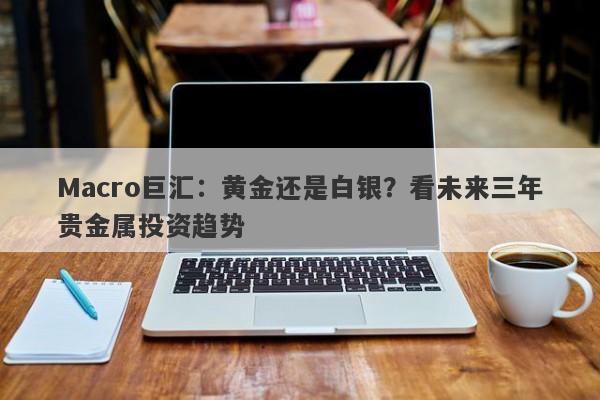 Macro巨汇：黄金还是白银？看未来三年贵金属投资趋势