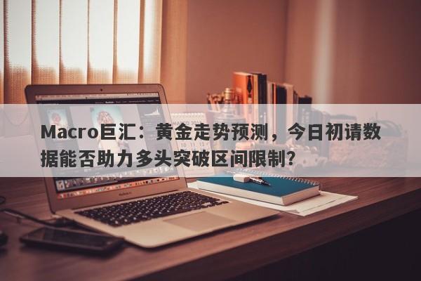 Macro巨汇：黄金走势预测，今日初请数据能否助力多头突破区间限制？