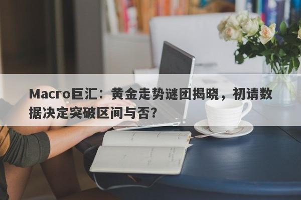 Macro巨汇：黄金走势谜团揭晓，初请数据决定突破区间与否？