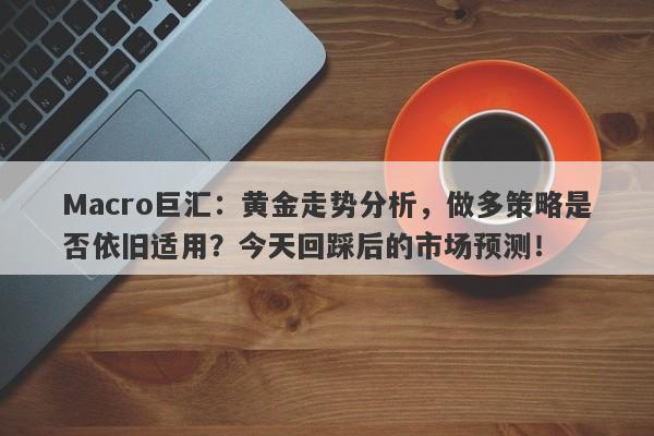 Macro巨汇：黄金走势分析，做多策略是否依旧适用？今天回踩后的市场预测！