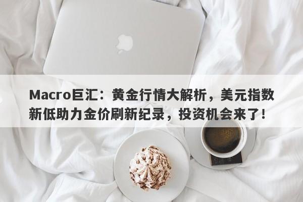 Macro巨汇：黄金行情大解析，美元指数新低助力金价刷新纪录，投资机会来了！