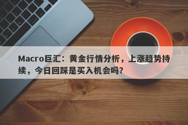 Macro巨汇：黄金行情分析，上涨趋势持续，今日回踩是买入机会吗？