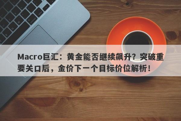 Macro巨汇：黄金能否继续飙升？突破重要关口后，金价下一个目标价位解析！