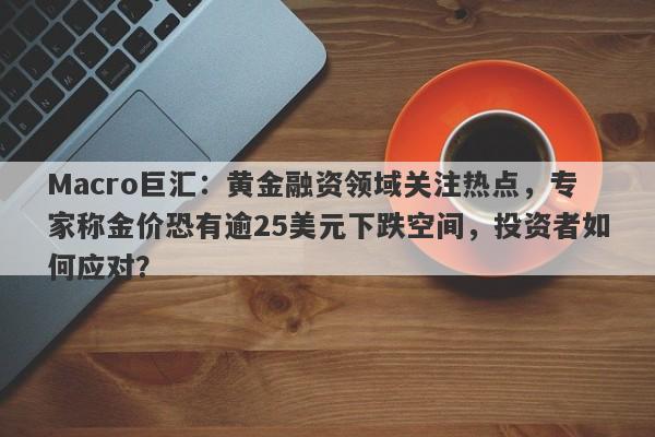 Macro巨汇：黄金融资领域关注热点，专家称金价恐有逾25美元下跌空间，投资者如何应对？