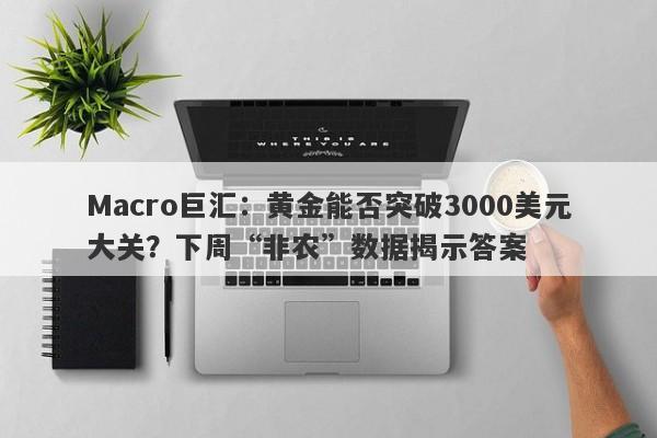 Macro巨汇：黄金能否突破3000美元大关？下周“非农”数据揭示答案