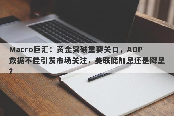 Macro巨汇：黄金突破重要关口，ADP数据不佳引发市场关注，美联储加息还是降息？