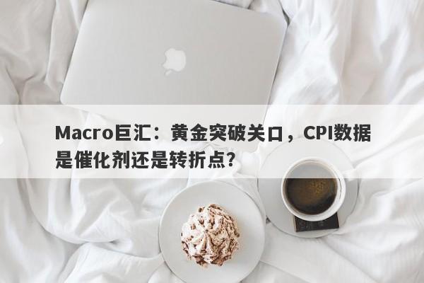 Macro巨汇：黄金突破关口，CPI数据是催化剂还是转折点？