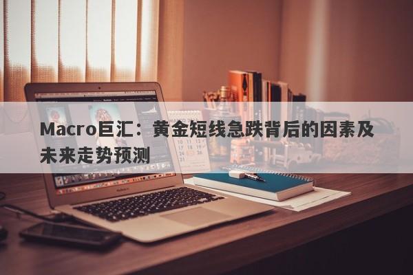 Macro巨汇：黄金短线急跌背后的因素及未来走势预测