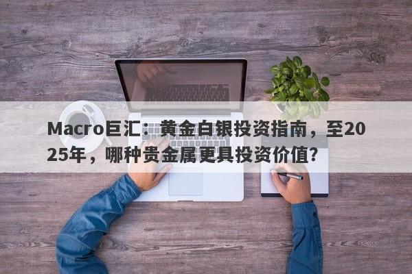 Macro巨汇：黄金白银投资指南，至2025年，哪种贵金属更具投资价值？