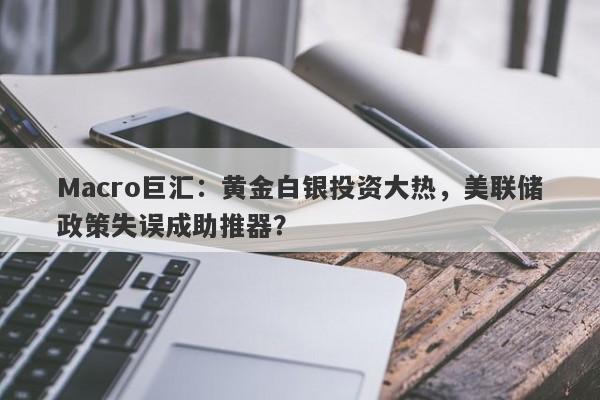 Macro巨汇：黄金白银投资大热，美联储政策失误成助推器？