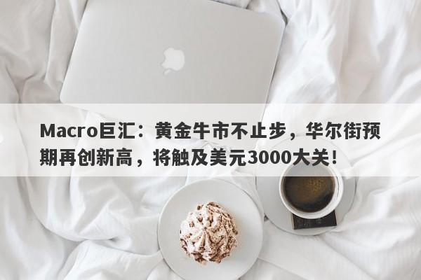 Macro巨汇：黄金牛市不止步，华尔街预期再创新高，将触及美元3000大关！