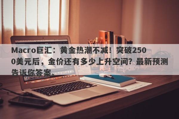 Macro巨汇：黄金热潮不减！突破2500美元后，金价还有多少上升空间？最新预测告诉你答案。