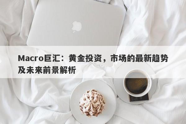 Macro巨汇：黄金投资，市场的最新趋势及未来前景解析