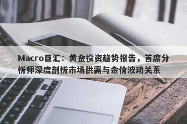 Macro巨汇：黄金投资趋势报告，首席分析师深度剖析市场供需与金价波动关系