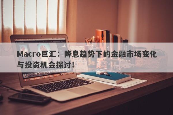 Macro巨汇：降息趋势下的金融市场变化与投资机会探讨！