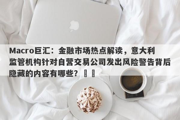 Macro巨汇：金融市场热点解读，意大利监管机构针对自营交易公司发出风险警告背后隐藏的内容有哪些？​​