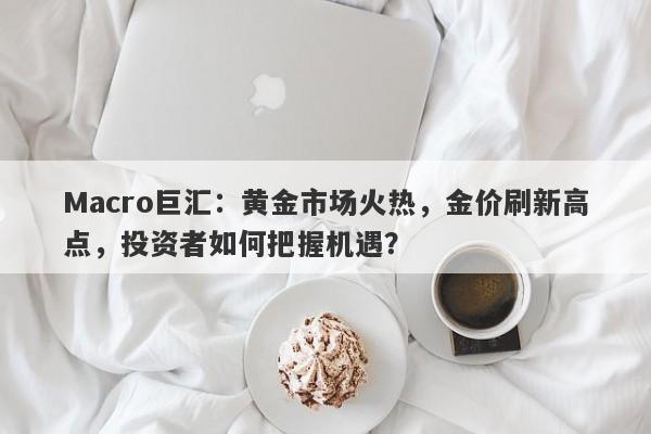 Macro巨汇：黄金市场火热，金价刷新高点，投资者如何把握机遇？