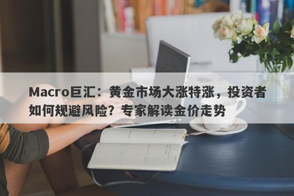 Macro巨汇：黄金市场大涨特涨，投资者如何规避风险？专家解读金价走势