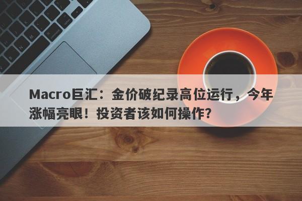 Macro巨汇：金价破纪录高位运行，今年涨幅亮眼！投资者该如何操作？