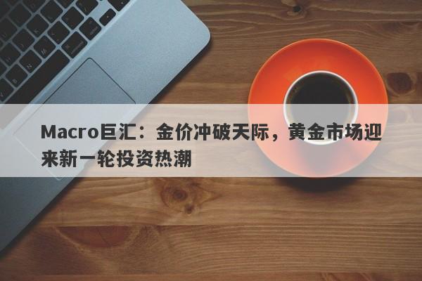 Macro巨汇：金价冲破天际，黄金市场迎来新一轮投资热潮