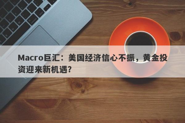 Macro巨汇：美国经济信心不振，黄金投资迎来新机遇？