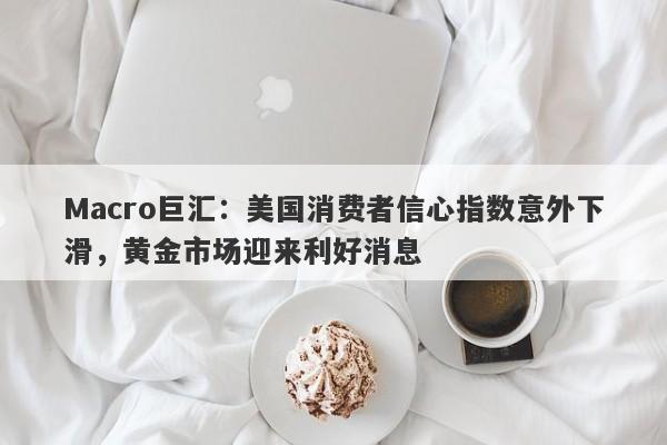 Macro巨汇：美国消费者信心指数意外下滑，黄金市场迎来利好消息