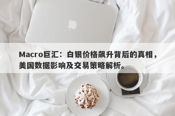 Macro巨汇：白银价格飙升背后的真相，美国数据影响及交易策略解析。