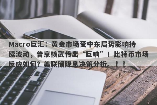 Macro巨汇：黄金市场受中东局势影响持续波动，普京核武传出“巨响”！比特币市场反应如何？美联储降息决策分析。​​