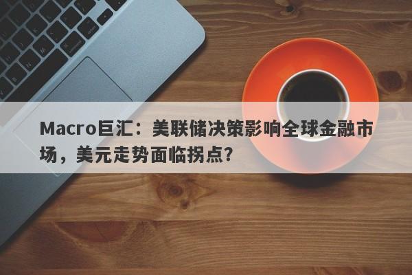 Macro巨汇：美联储决策影响全球金融市场，美元走势面临拐点？